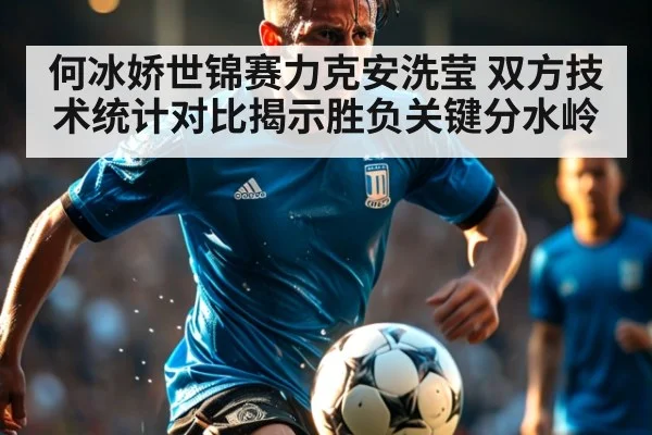 何冰娇世锦赛力克安洗莹 双方技术统计对比揭示胜负关键分水岭